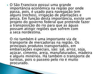  O São Francisco possui uma grande
importância econômica na região por onde
passa, pois, é usado para navegação (em
alguns trechos), irrigação de plantações e
pesca. Em função desta importância, existe um
projeto do governo federal que pretende fazer
a transposição do rio para que as águas
possam atingir regiões que sofrem com
a seca nordestina.
O rio também é uma importante via de
transporte de mercadorias na região. Os
principais produtos transportados, em
embarcações especiais, são: sal, arroz, soja,
açúcar, cimento, areia, manufaturados, madeira
e alguns minérios. Há também o transporte de
turistas, pois o passeio pelo rio é muito
procurado.
 