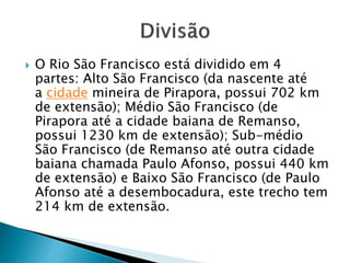  O Rio São Francisco está dividido em 4
partes: Alto São Francisco (da nascente até
a cidade mineira de Pirapora, possui 702 km
de extensão); Médio São Francisco (de
Pirapora até a cidade baiana de Remanso,
possui 1230 km de extensão); Sub-médio
São Francisco (de Remanso até outra cidade
baiana chamada Paulo Afonso, possui 440 km
de extensão) e Baixo São Francisco (de Paulo
Afonso até a desembocadura, este trecho tem
214 km de extensão.
 