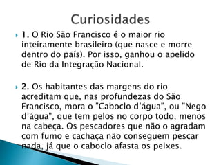  1. O Rio São Francisco é o maior rio
inteiramente brasileiro (que nasce e morre
dentro do país). Por isso, ganhou o apelido
de Rio da Integração Nacional.
 2. Os habitantes das margens do rio
acreditam que, nas profundezas do São
Francisco, mora o "Caboclo d’água", ou "Nego
d’água", que tem pelos no corpo todo, menos
na cabeça. Os pescadores que não o agradam
com fumo e cachaça não conseguem pescar
nada, já que o caboclo afasta os peixes.
 