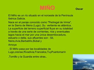 MIÑO                              Oscar

El Miño es un río situado en el noroeste de la Península
Ibérica.Galicia.
Nace en el paraje conocido como "Pedregal de Irimia",
en la Sierra de Meira (Lugo) .Su vertiente es atlántica.
La superficie del terreno superficial fluye en su totalidad
a través de una serie de corrientes, ríos y eventuales
lagos hacia el mar por una única desembocadura,
estuario o delta. sus afluentes son : Sil,
Neira,Avia,Barbatiño,Búbal y
Arnoya
. El Miño pasa por las localidades de
Lugo,orense,Rivadivia,Francelos,TuyPuertomarín
,Tomillo y la Guardia entre otras   .
 