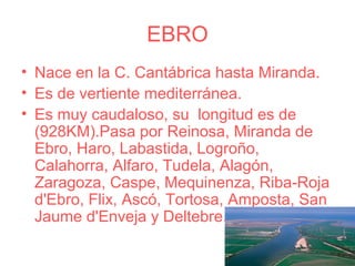 EBRO
• Nace en la C. Cantábrica hasta Miranda.
• Es de vertiente mediterránea.
• Es muy caudaloso, su longitud es de
  (928KM).Pasa por Reinosa, Miranda de
  Ebro, Haro, Labastida, Logroño,
  Calahorra, Alfaro, Tudela, Alagón,
  Zaragoza, Caspe, Mequinenza, Riba-Roja
  d'Ebro, Flix, Ascó, Tortosa, Amposta, San
  Jaume d'Enveja y Deltebre.
 