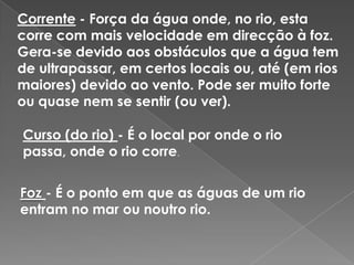 Corrente - Força da água onde, no rio, esta corre com mais velocidade em direcção à foz. Gera-se devido aos obstáculos que a água tem de ultrapassar, em certos locais ou, até (em rios maiores) devido ao vento. Pode ser muito forte ou quase nem se sentir (ou ver).Curso (do rio) - É o local por onde o rio passa, onde o rio corre.Foz- É o ponto em que as águas de um rio entram no mar ou noutro rio.