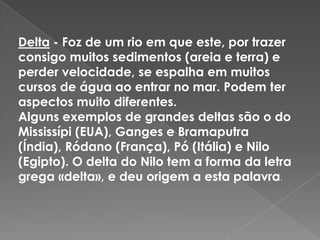 Delta - Foz de um rio em que este, por trazer consigo muitos sedimentos (areia e terra) e perder velocidade, se espalha em muitos cursos de água ao entrar no mar. Podem ter aspectos muito diferentes.Alguns exemplos de grandes deltas são o do Mississípi (EUA), Ganges e Bramaputra (Índia), Ródano (França), Pó (Itália) e Nilo (Egipto). O delta do Nilo tem a forma da letra grega «delta», e deu origem a esta palavra.