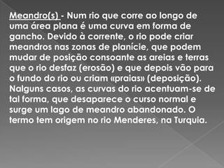 Meandro(s) - Num rio que corre ao longo de uma área plana é uma curva em forma de gancho. Devido à corrente, o rio pode criar meandros nas zonas de planície, que podem mudar de posição consoante as areias e terras que o rio desfaz (erosão) e que depois vão para o fundo do rio ou criam «praias» (deposição).Nalguns casos, as curvas do rio acentuam-se de tal forma, que desaparece o curso normal e surge um lago de meandro abandonado. O termo tem origem no rio Menderes, na Turquia.