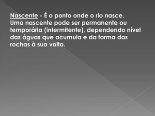 Nascente- É o ponto onde o rio nasce.Uma nascente pode ser permanente ou temporária (intermitente), dependendo nível das águas que acumula e da forma das rochas à sua volta.