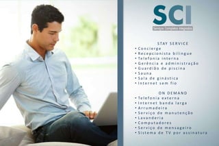 S TAY S E R V I C E
•   Concierge
•   Recepcionista bilingue
•   Te l e f o n i a i n t e r n a
•   Gerência e administração
•   Guardião de piscina
•   Sauna
•   Sala de ginástica
•   Internet sem fio

                    ON DEMAND
•   Te l e f o n i a e x t e r n a
•   Internet banda larga
•   Arrumadeira
•   Serviço de manutenção
•   Lavanderia
•   Computadores
•   Serviço de mensageiro
•   Sistema de TV por assinatura
 