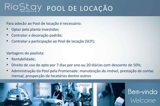 Para adesão ao Pool de locação é necessário:
• Optar pela planta investidor;
• Contratar a decoração padrão;
• Contratar a participação ao Pool de locação (SCP);
Vantagens do poolista:
• Rentabilidade;
• Direito de uso do apto por 7 dias por ano ou 20 diárias com desconto de 50%;
• Administração do Pool pela Promenade: manutenção do imóvel, prestação de contas
mensal, prospecção de locatários dentre outros
POOL DE LOCAÇÃO
 