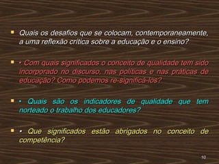  Quais os desafios que se colocam, contemporaneamente,Quais os desafios que se colocam, contemporaneamente,
a uma reflexão crítica sobre a educação e o ensino?a uma reflexão crítica sobre a educação e o ensino?
 •• Com quais significados o conceito de qualidade tem sidoCom quais significados o conceito de qualidade tem sido
incorporado no discurso, nas políticas e nas práticas deincorporado no discurso, nas políticas e nas práticas de
educação? Como podemos re-significá-los?educação? Como podemos re-significá-los?
 •• Quais são os indicadores de qualidade que temQuais são os indicadores de qualidade que tem
norteado o trabalho dos educadores?norteado o trabalho dos educadores?
 •• Que significados estão abrigados no conceito deQue significados estão abrigados no conceito de
competência?competência?
1010
 