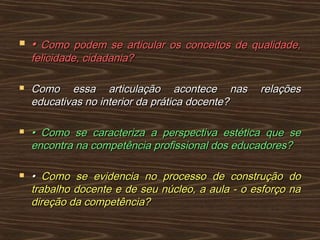  •• Como podem se articular os conceitos de qualidade,Como podem se articular os conceitos de qualidade,
felicidade, cidadania?felicidade, cidadania?
 Como essa articulação acontece nas relaçõesComo essa articulação acontece nas relações
educativas no interior da prática docente?educativas no interior da prática docente?
 •• Como se caracteriza a perspectiva estética que seComo se caracteriza a perspectiva estética que se
encontra na competência profissional dos educadores?encontra na competência profissional dos educadores?
 •• Como se evidencia no processo de construção doComo se evidencia no processo de construção do
trabalho docente e de seu núcleo, a aula - o esforço natrabalho docente e de seu núcleo, a aula - o esforço na
direção da competência?direção da competência?
 