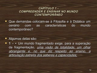 CAPÍTULO 1 -CAPÍTULO 1 -
COMPREENDER E ENSINAR NO MUNDOCOMPREENDER E ENSINAR NO MUNDO
CONTEMPORÂNEOCONTEMPORÂNEO
 Que demandas colocam-se à Filosofia e à Didática umQue demandas colocam-se à Filosofia e à Didática um
cenário com as características do mundocenário com as características do mundo
contemporâneo?contemporâneo?
 Algumas delas são:Algumas delas são:
 1 - •1 - • Um mundo fragmentado exige, para a superaçãoUm mundo fragmentado exige, para a superação
da fragmentação,da fragmentação, uma visão de totalidade, um olharuma visão de totalidade, um olhar
abrangente e, no que diz respeito ao ensino, aabrangente e, no que diz respeito ao ensino, a
articulação estreita dos saberes e capacidades;articulação estreita dos saberes e capacidades;
1212
 