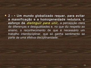  2 - • Um mundo globalizado requer, para evitar2 - • Um mundo globalizado requer, para evitar
a massificação e a homogeneidade redutora, oa massificação e a homogeneidade redutora, o
esforço deesforço de distinguir para unirdistinguir para unir ,, a percepção claraa percepção clara
de diferenças e desigualdades e, no que diz respeito aode diferenças e desigualdades e, no que diz respeito ao
ensino, o reconhecimento de que é necessário umensino, o reconhecimento de que é necessário um
trabalho interdisciplinar, que só ganha sentimento setrabalho interdisciplinar, que só ganha sentimento se
parte de uma efetiva disciplinaridade;parte de uma efetiva disciplinaridade;
1313
 