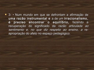  3- • Num mundo em que se defrontam a afirmação de3- • Num mundo em que se defrontam a afirmação de
uma razão instrumental euma razão instrumental e a de uma de um irracionalismo,irracionalismo,
é preciso encontrar o equilíbrio,é preciso encontrar o equilíbrio, fazendo afazendo a
recuperação do significado darecuperação do significado da razão articulada aorazão articulada ao
sentimento e, no que diz respeito ao ensino, asentimento e, no que diz respeito ao ensino, a re-re-
apropriação do afeto no espaço pedagógico.apropriação do afeto no espaço pedagógico.
 