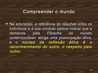 Compreender o mundoCompreender o mundo
 Na educação, a referência às relações entre osNa educação, a referência às relações entre os
indivíduos e à sua conduta parece indicar que aindivíduos e à sua conduta parece indicar que a
demanda pela Filosofia no mundodemanda pela Filosofia no mundo
contemporâneo abriga uma preocupação ética,contemporâneo abriga uma preocupação ética,
e oe o núcleo da reflexão ética é onúcleo da reflexão ética é o
reconhecimento do outro, o respeito peloreconhecimento do outro, o respeito pelo
outro.outro.
1515
 