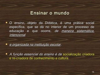 Ensinar o mundoEnsinar o mundo
 O ensino, objeto da Didática, é uma prática socialO ensino, objeto da Didática, é uma prática social
específica, que se dá no interior de um processo deespecífica, que se dá no interior de um processo de
educação e que ocorre,educação e que ocorre, dede maneira sistemática,maneira sistemática,
intencionalintencional
 e organizada na instituição escolare organizada na instituição escolar..
 A função essencial do ensino é deA função essencial do ensino é de socialização criadorasocialização criadora
e re-criadora de conhecimento e culturae re-criadora de conhecimento e cultura..
1616
 