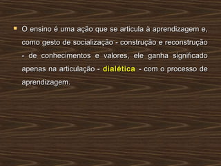  O ensino é uma ação que se articula à aprendizagem e,O ensino é uma ação que se articula à aprendizagem e,
como gesto de socialização - construção e reconstruçãocomo gesto de socialização - construção e reconstrução
- de conhecimentos e valores, ele ganha significado- de conhecimentos e valores, ele ganha significado
apenas na articulação -apenas na articulação - dialéticadialética - com o processo de- com o processo de
aprendizagem.aprendizagem.
 