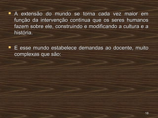 A extensão do mundo se torna cada vez maior emA extensão do mundo se torna cada vez maior em
função da intervenção contínua que os seres humanosfunção da intervenção contínua que os seres humanos
fazem sobre ele, construindo e modificando a cultura e afazem sobre ele, construindo e modificando a cultura e a
história.história.
 E esse mundo estabelece demandas ao docente, muitoE esse mundo estabelece demandas ao docente, muito
complexas que são:complexas que são:
1818
 