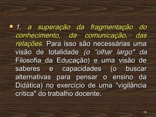  1.1. a superação da fragmentação doa superação da fragmentação do
conhecimento, da comunicação, dasconhecimento, da comunicação, das
relações.relações. Para isso são necessárias umaPara isso são necessárias uma
visão de totalidadevisão de totalidade (o “olhar largo" da(o “olhar largo" da
Filosofia da Educação) e uma visão deFilosofia da Educação) e uma visão de
saberes e capacidades (o buscarsaberes e capacidades (o buscar
alternativas para pensar o ensino daalternativas para pensar o ensino da
Didática) no exercício de uma "vigilânciaDidática) no exercício de uma "vigilância
crítica" do trabalho docente.crítica" do trabalho docente.
1919
 