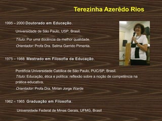 Terezinha Azerêdo Rios
1995 – 2000 Doutorado em EducaçãoDoutorado em Educação.
Universidade de São Paulo, USP, Brasil.
Título: Por uma docência da melhor qualidade.
Orientador: Profa Dra. Selma Garrido Pimenta.
1975 – 1988 Mestrado em Filosofia da EducaçãoMestrado em Filosofia da Educação.
Pontifícia Universidade Católica de São Paulo, PUC/SP, Brasil.
Título: Educação, ética e política: reflexão sobre a noção de competência na
prática educativa.
Orientador: Profa Dra. Mirian Jorge Warde
1962 – 1965 Graduação em FilosofiaGraduação em Filosofia.
Universidade Federal de Minas Gerais, UFMG, Brasil
 
