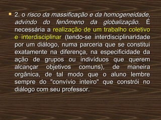  2. o2. o risco da massificação e da homogeneidade,risco da massificação e da homogeneidade,
advindo do fenômeno da globalização.advindo do fenômeno da globalização. ÉÉ
necessária anecessária a realização de um trabalho coletivorealização de um trabalho coletivo
e interdisciplinare interdisciplinar (tendo-se interdisciplinaridade(tendo-se interdisciplinaridade
por um diálogo, numa parceria que se constituipor um diálogo, numa parceria que se constitui
exatamente na diferença, na especificidade daexatamente na diferença, na especificidade da
ação de grupos ou indivíduos que queremação de grupos ou indivíduos que querem
alcançar objetivos comuns), de maneiraalcançar objetivos comuns), de maneira
orgânica, de tal modo que o aluno lembreorgânica, de tal modo que o aluno lembre
sempre do "convívio inteiro" que constrói nosempre do "convívio inteiro" que constrói no
diálogo com seu professor.diálogo com seu professor.
 