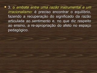  3.3. oo embate entre uma razão instrumental e umembate entre uma razão instrumental e um
irracionalismo:irracionalismo: é preciso encontrar o equilíbrio,é preciso encontrar o equilíbrio,
fazendo a recuperação do significado da razãofazendo a recuperação do significado da razão
articulada ao sentimento e, no que diz respeitoarticulada ao sentimento e, no que diz respeito
ao ensino, a re-apropriação do afeto no espaçoao ensino, a re-apropriação do afeto no espaço
pedagógico.pedagógico.
 
