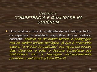 Capítulo 2:Capítulo 2:
COMPETÊNCIA E QUALIDADE NACOMPETÊNCIA E QUALIDADE NA
DOCÊNCIADOCÊNCIA
 Uma análise crítica da qualidade deverá articular todosUma análise crítica da qualidade deverá articular todos
os aspectos da realidade específica de um contextoos aspectos da realidade específica de um contexto
concreto:concreto: articular os de ordem técnica e pedagógicaarticular os de ordem técnica e pedagógica
aos de caráter político-ideológico, já que é necessárioaos de caráter político-ideológico, já que é necessário
superar "a retórica da qualidade" que vigora em nossossuperar "a retórica da qualidade" que vigora em nossos
dias, denunciar e evitar o discurso competente quedias, denunciar e evitar o discurso competente que
confunde-se com a linguagem institucionalmenteconfunde-se com a linguagem institucionalmente
permitida ou autorizada (Chauí 2000:7).permitida ou autorizada (Chauí 2000:7).
2222
 