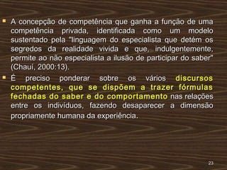  A concepção de competência que ganha a função de umaA concepção de competência que ganha a função de uma
competência privada, identificada como um modelocompetência privada, identificada como um modelo
sustentado pela "linguagem do especialista que detém ossustentado pela "linguagem do especialista que detém os
segredos da realidade vivida e que, indulgentemente,segredos da realidade vivida e que, indulgentemente,
permite ao não especialista a ilusão de participar do saber"permite ao não especialista a ilusão de participar do saber"
(Chauí, 2000:13).(Chauí, 2000:13).
 É preciso ponderar sobre os váriosÉ preciso ponderar sobre os vários discursosdiscursos
competentes, que se dispõem a trazer fórmulascompetentes, que se dispõem a trazer fórmulas
fechadas do saber e do comportamentofechadas do saber e do comportamento nas relaçõesnas relações
entre os indivíduos, fazendo desaparecer a dimensãoentre os indivíduos, fazendo desaparecer a dimensão
propriamente humana da experiênciapropriamente humana da experiência..
2323
 