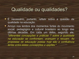 Qualidade ou qualidades?Qualidade ou qualidades?
 É necessário, portanto, refletir sobre a questão daÉ necessário, portanto, refletir sobre a questão da
qualidade na educação.qualidade na educação.
 Arroyo nos lembra dos momentos fortes do movimentoArroyo nos lembra dos momentos fortes do movimento
social, pedagógico e cultural brasileiro ao longo dassocial, pedagógico e cultural brasileiro ao longo das
últimas décadas. Em cada um deles, segundo ele,últimas décadas. Em cada um deles, segundo ele,
""diferentes concepções e práticas ? sobre a qualidadediferentes concepções e práticas ? sobre a qualidade
na educação se confrontam, avançam e recuam. Asna educação se confrontam, avançam e recuam. As
propostas de educação postas hoje são a confluênciapropostas de educação postas hoje são a confluência
tensa entre essas concepções e opções:"tensa entre essas concepções e opções:"
2424
 
