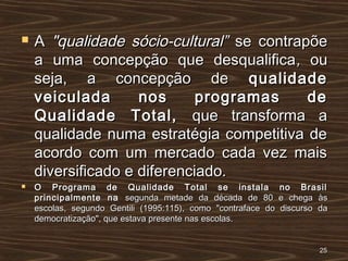  AA "qualidade sócio-cultural”"qualidade sócio-cultural” se contrapõese contrapõe
a uma concepção que desqualificaa uma concepção que desqualifica,, ouou
seja, a concepção deseja, a concepção de qualidadequalidade
veiculada nos programas deveiculada nos programas de
Qualidade Total,Qualidade Total, que transforma aque transforma a
qualidade numa estratégia competitiva dequalidade numa estratégia competitiva de
acordo com um mercado cada vez maisacordo com um mercado cada vez mais
diversificado e diferenciado.diversificado e diferenciado.
 O Programa de Qualidade Total se instala no BrasilO Programa de Qualidade Total se instala no Brasil
principalmente naprincipalmente na segunda metade da década de 80 e chega àssegunda metade da década de 80 e chega às
escolas, segundo Gentili (1995:115), como "contraface do discurso daescolas, segundo Gentili (1995:115), como "contraface do discurso da
democratização", que estava presente nas escolas.democratização", que estava presente nas escolas.
2525
 
