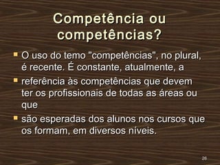Competência ouCompetência ou
competências?competências?
 O uso do temo "competências", no plural,O uso do temo "competências", no plural,
é recente. É constante, atualmente, aé recente. É constante, atualmente, a
 referência às competências que devemreferência às competências que devem
ter os profissionais de todas as áreas outer os profissionais de todas as áreas ou
queque
 são esperadas dos alunos nos cursos quesão esperadas dos alunos nos cursos que
os formam, em diversos níveis.os formam, em diversos níveis.
2626
 