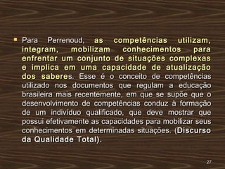  Para Perrenoud,Para Perrenoud, as competências utilizam,as competências utilizam,
integram, mobilizam conhecimentos paraintegram, mobilizam conhecimentos para
enfrentar um conjunto de situações complexasenfrentar um conjunto de situações complexas
e implica em uma capacidade de atualizaçãoe implica em uma capacidade de atualização
dos saberedos saberes. Esse é o conceito de competênciass. Esse é o conceito de competências
utilizado nos documentos que regulam a educaçãoutilizado nos documentos que regulam a educação
brasileira mais recentemente, em que se supõe que obrasileira mais recentemente, em que se supõe que o
desenvolvimento de competências conduz à formaçãodesenvolvimento de competências conduz à formação
de um indivíduo qualificado, que deve mostrar quede um indivíduo qualificado, que deve mostrar que
possui efetivamente as capacidades para mobilizar seuspossui efetivamente as capacidades para mobilizar seus
conhecimentos em determinadas situações. (conhecimentos em determinadas situações. (DiscursoDiscurso
da Qualidade Total).da Qualidade Total).
2727
 