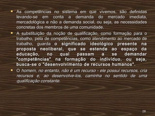  As competências no sistema em que vivemos, são definidasAs competências no sistema em que vivemos, são definidas
levando-se em conta a demanda do mercado imediata,levando-se em conta a demanda do mercado imediata,
mercadológica e não a demanda social, ou seja, as necessidadesmercadológica e não a demanda social, ou seja, as necessidades
concretas dos membros de uma comunidade.concretas dos membros de uma comunidade.
 A substituição da noção de qualificação, como formação para oA substituição da noção de qualificação, como formação para o
trabalho, pela de competências, como atendimento ao mercado detrabalho, pela de competências, como atendimento ao mercado de
trabalho, guardatrabalho, guarda o significado ideológico presente nao significado ideológico presente na
proposta neoliberal, que se estende ao espaço daproposta neoliberal, que se estende ao espaço da
educação, no qual passam a se demandareducação, no qual passam a se demandar
"competências" na formação do indivíduo, ou seja,"competências" na formação do indivíduo, ou seja,
busca-se o "desenvolvimento de recursos humanos".busca-se o "desenvolvimento de recursos humanos".
 OO homem, no entanto, não é um recurso - ele possui recursos, criahomem, no entanto, não é um recurso - ele possui recursos, cria
recursos e, ao desenvolve-los, caminha no sentido de umarecursos e, ao desenvolve-los, caminha no sentido de uma
qualificação constante.qualificação constante.
2828
 