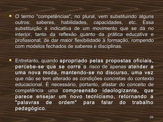  O termo "competências", no plural, vem substituindo algunsO termo "competências", no plural, vem substituindo alguns
outros: saberes, habilidades, capacidades, etc. Essaoutros: saberes, habilidades, capacidades, etc. Essa
substituição é indicativa de um movimento que se dá nosubstituição é indicativa de um movimento que se dá no
interior, tanto da reflexão quanto da prática educativa einterior, tanto da reflexão quanto da prática educativa e
profissional, de dar maior flexibilidade à formação, rompendoprofissional, de dar maior flexibilidade à formação, rompendo
com modelos fechados de saberes e disciplinas.com modelos fechados de saberes e disciplinas.
 Entretanto, quandoEntretanto, quando apropriado pelas propostas oficiais,apropriado pelas propostas oficiais,
percebe-se que se corre opercebe-se que se corre o risco de apenasrisco de apenas atender aatender a
uma nova moda, mantendo-se no discurso, uma vezuma nova moda, mantendo-se no discurso, uma vez
que não se tem alterado as condições concretas do contextoque não se tem alterado as condições concretas do contexto
educacional. É necessário, portanto, afastar do conceito deeducacional. É necessário, portanto, afastar do conceito de
competência umacompetência uma compreensão ideologizante, quecompreensão ideologizante, que
parece ensejar um novo tecnicismo, retornando aparece ensejar um novo tecnicismo, retornando a
"palavras de ordem" para falar do trabalho"palavras de ordem" para falar do trabalho
pedagógico.pedagógico.
2929
 