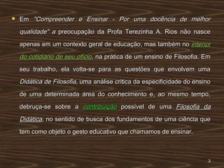  EmEm "Compreender e Ensinar - Por uma docência de melhor"Compreender e Ensinar - Por uma docência de melhor
qualidade" aqualidade" a preocupação da Profa Terezinha A. Rios não nascepreocupação da Profa Terezinha A. Rios não nasce
apenas em um contexto geral de educação, mas também noapenas em um contexto geral de educação, mas também no interiorinterior
do cotidiano de seu ofíciodo cotidiano de seu ofício, na prática de um ensino de Filosofia. Em, na prática de um ensino de Filosofia. Em
seu trabalho, ela volta-se para as questões que envolvem umaseu trabalho, ela volta-se para as questões que envolvem uma
Didática de Filosofia,Didática de Filosofia, uma análise critica da especificidade do ensinouma análise critica da especificidade do ensino
de uma determinada área do conhecimento e, ao mesmo tempo,de uma determinada área do conhecimento e, ao mesmo tempo,
debruça-se sobre adebruça-se sobre a contribuiçãocontribuição possível de umapossível de uma Filosofia daFilosofia da
DidáticaDidática,, no sentido de busca dosno sentido de busca dos fundamentos de uma ciência quefundamentos de uma ciência que
tem como objeto o gesto educativo que chamamos de ensinar.tem como objeto o gesto educativo que chamamos de ensinar.
33
 