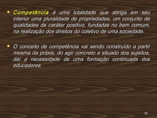  CompetênciaCompetência é uma totalidade que abriga em seué uma totalidade que abriga em seu
interior uma pluralidade de propriedades, um conjunto deinterior uma pluralidade de propriedades, um conjunto de
qualidades de caráter positivo, fundadas no bem comum,qualidades de caráter positivo, fundadas no bem comum,
na realização dos direitos do coletivo de uma sociedade.na realização dos direitos do coletivo de uma sociedade.
 O conceito de competência vai sendo construído a partirO conceito de competência vai sendo construído a partir
mesma da práxis, do agir concreto e situado dos sujeitos,mesma da práxis, do agir concreto e situado dos sujeitos,
daí a necessidade de uma formação continuada dosdaí a necessidade de uma formação continuada dos
educadores.educadores.
3030
 