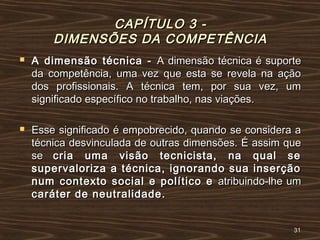 CAPÍTULO 3 -CAPÍTULO 3 -
DIMENSÕES DA COMPETÊNCIADIMENSÕES DA COMPETÊNCIA
 A dimensão técnica -A dimensão técnica - A dimensão técnica é suporteA dimensão técnica é suporte
da competência, uma vez que esta se revela na açãoda competência, uma vez que esta se revela na ação
dos profissionais. A técnica tem, por sua vez, umdos profissionais. A técnica tem, por sua vez, um
significado específico no trabalho, nas viações.significado específico no trabalho, nas viações.
 Esse significado é empobrecido, quando se considera aEsse significado é empobrecido, quando se considera a
técnica desvinculada de outras dimensões. É assim quetécnica desvinculada de outras dimensões. É assim que
sese cria uma visão tecnicista, na qual secria uma visão tecnicista, na qual se
supervaloriza a técnica, ignorando sua inserçãosupervaloriza a técnica, ignorando sua inserção
num contexto social e político enum contexto social e político e atribuindo-lhe umatribuindo-lhe um
caráter de neutralidade.caráter de neutralidade.
3131
 