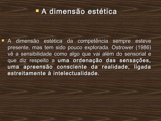  A dimensão estéticaA dimensão estética
 A dimensão estética da competência sempre esteveA dimensão estética da competência sempre esteve
presente, mas tem sido pouco explorada. Ostrower (1986)presente, mas tem sido pouco explorada. Ostrower (1986)
vê a sensibilidade como algo que vai além do sensorial evê a sensibilidade como algo que vai além do sensorial e
que diz respeito aque diz respeito a uma ordenação das sensações,uma ordenação das sensações,
uma apreensão consciente da realidade, ligadauma apreensão consciente da realidade, ligada
estreitamente à intelectualidade.estreitamente à intelectualidade.
 