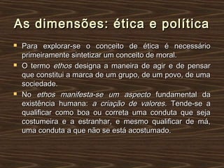 As dimensões: ética e políticaAs dimensões: ética e política
 Para explorar-se o conceito de ética é necessárioPara explorar-se o conceito de ética é necessário
primeiramente sintetizar um conceito de moral.primeiramente sintetizar um conceito de moral.
 O termoO termo ethosethos designa a maneira de agir e de pensardesigna a maneira de agir e de pensar
que constitui a marca de um grupo, de um povo, de umaque constitui a marca de um grupo, de um povo, de uma
sociedade.sociedade.
 NoNo ethos manifesta-se um aspectoethos manifesta-se um aspecto fundamental dafundamental da
existência humana:existência humana: a criação de valores.a criação de valores. Tende-se aTende-se a
qualificar como boa ou correta uma conduta que sejaqualificar como boa ou correta uma conduta que seja
costumeira e a estranhar, e mesmo qualificar de má,costumeira e a estranhar, e mesmo qualificar de má,
uma conduta a que não se está acostumado.uma conduta a que não se está acostumado.
 