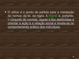  OO ethos éethos é o ponto de partida para a instalaçãoo ponto de partida para a instalação
dodo nomos,nomos, da lei, da regra. Ada lei, da regra. A moralmoral é, portanto,é, portanto,
oo conjunto de normas, regras e leis destinadas aconjunto de normas, regras e leis destinadas a
orientar a ação e a relação social e revela-se noorientar a ação e a relação social e revela-se no
comportamento prático dos indivíduos.comportamento prático dos indivíduos.
3434
 