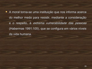  A moral torna-se uma instituição que nos informa acercaA moral torna-se uma instituição que nos informa acerca
do melhor medo para resistir, mediante a consideraçãodo melhor medo para resistir, mediante a consideração
e o respeito, àe o respeito, à extrema vulnerabilidade das pessoasextrema vulnerabilidade das pessoas
(Habermas 1991:105), que se configura em vários níveis(Habermas 1991:105), que se configura em vários níveis
da vida humana.da vida humana.
3535
 