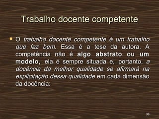Trabalho docente competenteTrabalho docente competente
 OO trabalho docente competente é um trabalhotrabalho docente competente é um trabalho
que faz bem.que faz bem. Essa é a tese daEssa é a tese da autora. Aautora. A
competência não écompetência não é algo abstrato ou umalgo abstrato ou um
modelo,modelo, ela é sempre situada e,ela é sempre situada e, portanto,portanto, aa
docência da melhor qualidade se afirmará nadocência da melhor qualidade se afirmará na
explicitação dessa qualidadeexplicitação dessa qualidade em cada dimensãoem cada dimensão
da docência:da docência:
3636
 