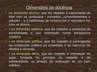 Dimensões da docênciaDimensões da docência
 na dimensão técnica,na dimensão técnica, que diz respeito à capacidade deque diz respeito à capacidade de
lidar com os conteúdos - conceitos, comportamentos elidar com os conteúdos - conceitos, comportamentos e
atitudes - a à habilidade de construí-los e reconstruí-losatitudes - a à habilidade de construí-los e reconstruí-los
com os alunos;com os alunos;
 •• na dimensão estética,na dimensão estética, que diz respeito à presença daque diz respeito à presença da
sensibilidade e sua orientação numa perspectivasensibilidade e sua orientação numa perspectiva
criadora;criadora;
 •• na dimensão políticana dimensão política, que diz respeito à participação, que diz respeito à participação
na construção coletiva da sociedade e ao exercício dena construção coletiva da sociedade e ao exercício de
direitos e deveres;direitos e deveres;
 •• na dimensão éticana dimensão ética, que diz respeito à orientação da, que diz respeito à orientação da
ação, fundada no princípio do respeito e daação, fundada no princípio do respeito e da
solidariedade, na direção da realização de um bemsolidariedade, na direção da realização de um bem
coletivo.coletivo.
3737
 