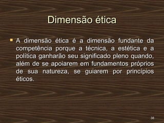 Dimensão éticaDimensão ética
 A dimensão ética é a dimensão fundante daA dimensão ética é a dimensão fundante da
competência porque a técnica, a estética e acompetência porque a técnica, a estética e a
política ganharão seu significado pleno quando,política ganharão seu significado pleno quando,
além de se apoiarem em fundamentos própriosalém de se apoiarem em fundamentos próprios
de sua natureza, se guiarem por princípiosde sua natureza, se guiarem por princípios
éticos.éticos.
3838
 