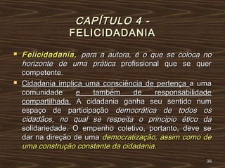 CAPÍTULO 4 -CAPÍTULO 4 -
FELICIDADANIAFELICIDADANIA
 Felicidadania,Felicidadania, para a autora, é o que se coloca nopara a autora, é o que se coloca no
horizonte de uma práticahorizonte de uma prática profissional que se querprofissional que se quer
competente.competente.
 Cidadania implica uma consciência de pertençaCidadania implica uma consciência de pertença a umaa uma
comunidadecomunidade e também de responsabilidadee também de responsabilidade
compartilhada.compartilhada. A cidadania ganha seu sentido numA cidadania ganha seu sentido num
espaço de participaçãoespaço de participação democrática de todos osdemocrática de todos os
cidadãos, no qual se respeita o principio ético dacidadãos, no qual se respeita o principio ético da
solidariedade. O empenho coletivo, portanto, deve sesolidariedade. O empenho coletivo, portanto, deve se
dar na direção de umadar na direção de uma democratização, assim como dedemocratização, assim como de
uma construção constante da cidadania.uma construção constante da cidadania.
3939
 