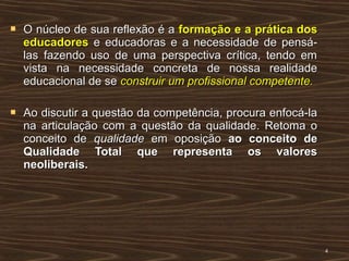  O núcleo de sua reflexão é aO núcleo de sua reflexão é a formação e a prática dosformação e a prática dos
educadoreseducadores e educadoras e a necessidade de pensá-e educadoras e a necessidade de pensá-
las fazendo uso de uma perspectiva crítica, tendo emlas fazendo uso de uma perspectiva crítica, tendo em
vista na necessidade concreta de nossa realidadevista na necessidade concreta de nossa realidade
educacional de seeducacional de se construir um profissional competente.construir um profissional competente.
 Ao discutir a questão da competência, procura enfocá-laAo discutir a questão da competência, procura enfocá-la
na articulação com a questão da qualidade. Retoma ona articulação com a questão da qualidade. Retoma o
conceito deconceito de qualidadequalidade em oposiçãoem oposição ao conceito deao conceito de
Qualidade Total que representa os valoresQualidade Total que representa os valores
neoliberais.neoliberais.
44
 