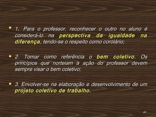 
11.. Para o professor, reconhecer o outro no aluno éPara o professor, reconhecer o outro no aluno é
considerá-lo naconsiderá-lo na perspectiva da igualdade naperspectiva da igualdade na
diferençadiferença, tendo-se o respeito como corolário;, tendo-se o respeito como corolário;
 2. Tomar como referência o2. Tomar como referência o bem coletivobem coletivo. Os. Os
princípios que norteiam a ação do professor devemprincípios que norteiam a ação do professor devem
sempre visar o bem coletivo;sempre visar o bem coletivo;
 3. Envolver-se na elaboração e desenvolvimento de um3. Envolver-se na elaboração e desenvolvimento de um
projeto coletivo de trabalho.projeto coletivo de trabalho.
4141
 