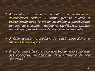  4. Instalar na escola e na aula uma4. Instalar na escola e na aula uma instância deinstância de
comunicação criativacomunicação criativa. A forma que se reveste a. A forma que se reveste a
comunicação pode favorecer ou afastar a possibilidadecomunicação pode favorecer ou afastar a possibilidade
de uma aprendizagem realmente significativa, calcadade uma aprendizagem realmente significativa, calcada
no diálogo; que se faz na diferença e na diversidade;no diálogo; que se faz na diferença e na diversidade;
 5. Criar espaço, no cotidiano da relação pedagógica, a5. Criar espaço, no cotidiano da relação pedagógica, a
afetividade e a alegria;afetividade e a alegria;
 6.6. LutarLutar pela criação e pelo aperfeiçoamento constantepela criação e pelo aperfeiçoamento constante
das condições viabilizadoras de um trabalho de boadas condições viabilizadoras de um trabalho de boa
qualidade.qualidade.
4242
 