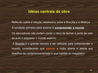 4444
Idéias centrais da obra
 Reflexão sobre a relação necessária entre a filosofia e a didática
 A condição primeira para ensinar é compreender o mundo
 Os educadores não podem correr o risco de fechar a porta da sala
de aula e esquecer o mundo externo.
 A filosofia é o grande recurso a ser utilizado para compreender o
mundo, considerando que apenas a visão aberta e atenta aos
desafios da contemporaneidade é que habilita ao magistério
 