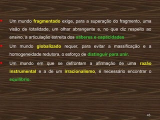 4545
 Um mundo fragmentado exige, para a superação do fragmento, uma
visão de totalidade, um olhar abrangente e, no que diz respeito ao
ensino, a articulação estreita dos saberes e capacidades
 Um mundo globalizado requer, para evitar a massificação e a
homogeneidade redutora, o esforço de distinguir para unir.
 Um mundo em que se defrontam a afirmação de uma razão
instrumental e a de um irracionalismo, é necessário encontrar o
equilíbrio.
 