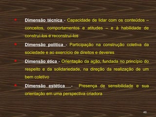 4646
 Dimensão técnica - Capacidade de lidar com os conteúdos –
conceitos, comportamentos e atitudes – e à habilidade de
construí-los e reconstruí-los
 Dimensão política - Participação na construção coletiva da
sociedade e ao exercício de direitos e deveres
 Dimensão ética - Orientação da ação, fundada no princípio do
respeito e da solidariedade, na direção da realização de um
bem coletivo
 Dimensão estética - Presença de sensibilidade e sua
orientação em uma perspectiva criadora
 