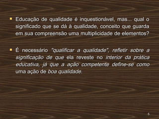  Educação de qualidade é inquestionável, mas... qual oEducação de qualidade é inquestionável, mas... qual o
significado que se dá à qualidade, conceito que guardasignificado que se dá à qualidade, conceito que guarda
em sua compreensão uma multiplicidade de elementos?em sua compreensão uma multiplicidade de elementos?
 É necessárioÉ necessário "qualificar a qualidade", refletir sobre a"qualificar a qualidade", refletir sobre a
significação de quesignificação de que ela reveste noela reveste no interior da práticainterior da prática
educativa, já que a ação competente define-se comoeducativa, já que a ação competente define-se como
uma ação deuma ação de boa qualidade.boa qualidade.
55
 